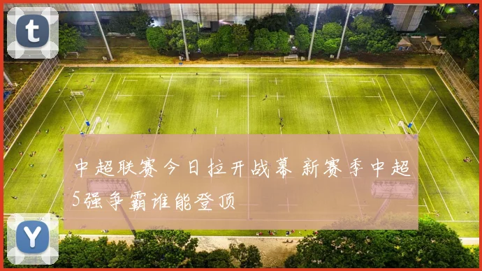 中超联赛今日拉开战幕 新赛季中超5强争霸谁能登顶