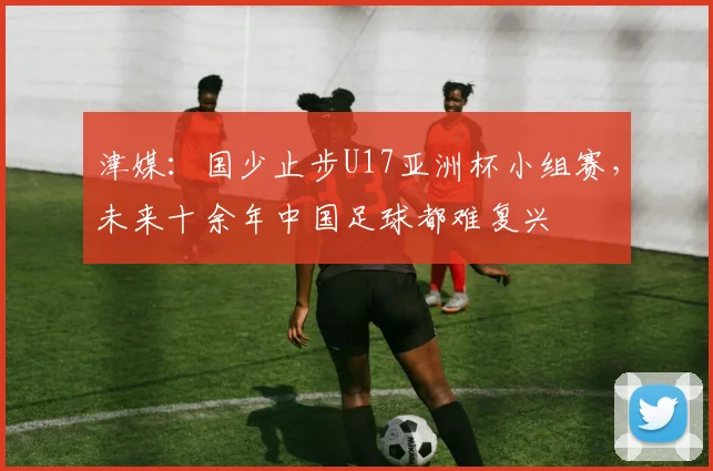 津媒：国少止步U17亚洲杯小组赛，未来十余年中国足球都难复兴