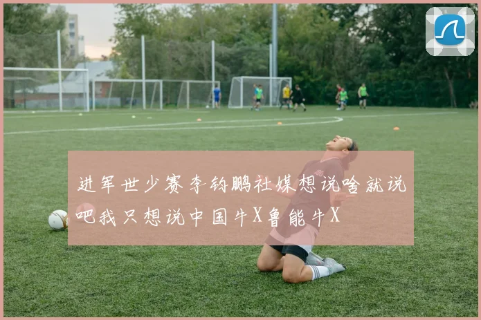 进军世少赛李钧鹏社媒想说啥就说吧我只想说中国牛X鲁能牛X