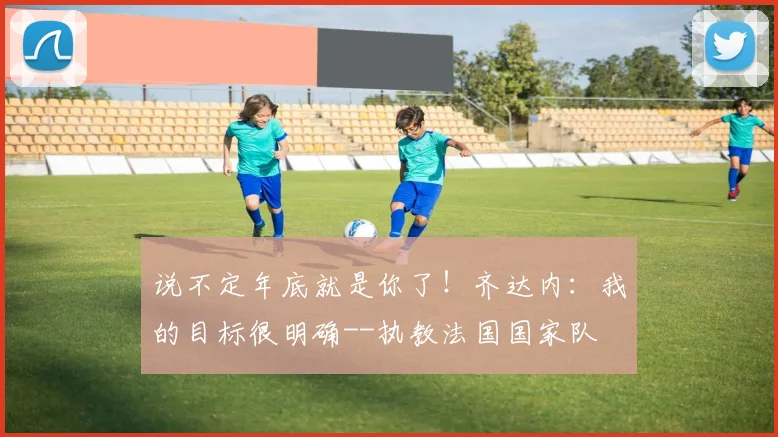 说不定年底就是你了！齐达内：我的目标很明确--执教法国国家队