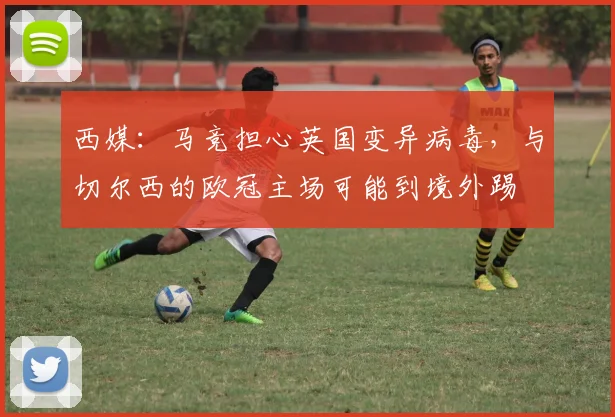 西媒：马竞担心英国变异病毒，与切尔西的欧冠主场可能到境外踢